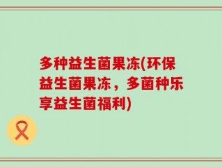多种益生菌果冻(环保益生菌果冻，多菌种乐享益生菌福利)