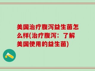 美国治疗腹泻益生菌怎么样(治疗腹泻：了解美国使用的益生菌)