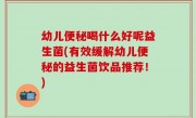 幼儿便秘喝什么好呢益生菌(有效缓解幼儿便秘的益生菌饮品推荐！)
