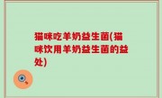 猫咪吃羊奶益生菌(猫咪饮用羊奶益生菌的益处)