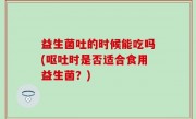 益生菌吐的时候能吃吗(呕吐时是否适合食用益生菌？)
