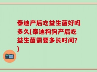 泰迪产后吃益生菌好吗多久(泰迪狗狗产后吃益生菌需要多长时间？)
