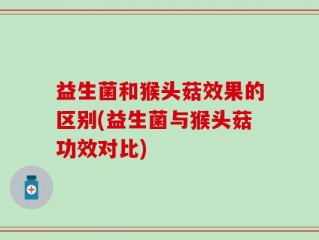 益生菌和猴头菇效果的区别(益生菌与猴头菇功效对比)