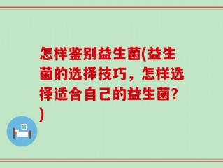 怎样鉴别益生菌(益生菌的选择技巧，怎样选择适合自己的益生菌？)