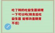 吃了辣的吃益生菌调理一下可以吗(辣食后吃益生菌 能够改善肠胃不适)