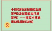 小孩吃的益生菌能治感冒吗(益生菌能治疗感冒吗？——探究小孩食用益生菌的功效)
