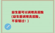 益生菌可以调理高尿酸(益生菌调理高尿酸，不容错过！)