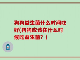 狗狗益生菌什么时间吃好(狗狗应该在什么时候吃益生菌？)