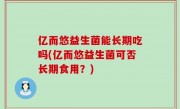 亿而悠益生菌能长期吃吗(亿而悠益生菌可否长期食用？)