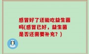 感冒好了还能吃益生菌吗(感冒已好，益生菌是否还需要补充？)