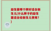 益生菌哪个牌好适合新生儿(什么牌子的益生菌适合给新生儿使用？)