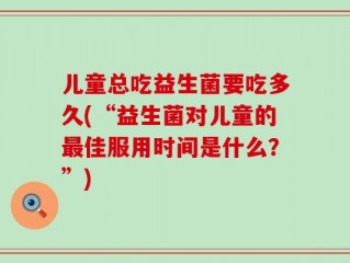 儿童总吃益生菌要吃多久(“益生菌对儿童的最佳服用时间是什么？”)