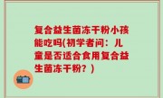 复合益生菌冻干粉小孩能吃吗(初学者问：儿童是否适合食用复合益生菌冻干粉？)