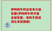 伊利纯牛奶含有多少益生菌(伊利纯牛奶中富含益生菌，有助于促进消化系统健康)