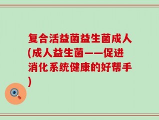 复合活益菌益生菌成人(成人益生菌——促进消化系统健康的好帮手)