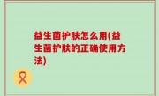 益生菌护肤怎么用(益生菌护肤的正确使用方法)