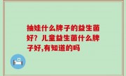 抽娃什么牌子的益生菌好？儿童益生菌什么牌子好,有知道的吗