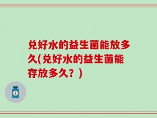 兑好水的益生菌能放多久(兑好水的益生菌能存放多久？)