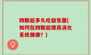 四联后多久吃益生菌(如何在四联后提高消化系统健康？)
