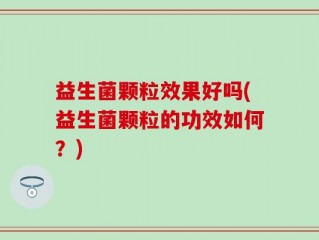 益生菌颗粒效果好吗(益生菌颗粒的功效如何？)
