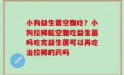 小狗益生菌空腹吃？小狗拉稀能空腹吃益生菌吗吃完益生菌可以再吃治拉稀的药吗