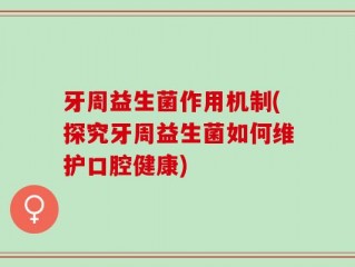 牙周益生菌作用机制(探究牙周益生菌如何维护口腔健康)