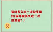 猫咪多久吃一次益生菌好(猫咪需多久吃一次益生菌？)