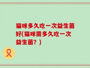 猫咪多久吃一次益生菌好(猫咪需多久吃一次益生菌？)