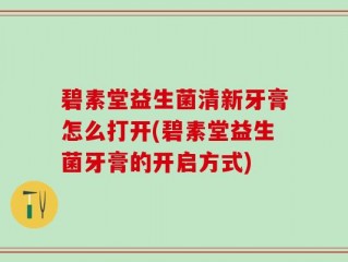 碧素堂益生菌清新牙膏怎么打开(碧素堂益生菌牙膏的开启方式)