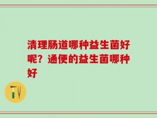 清理肠道哪种益生菌好呢？通便的益生菌哪种好