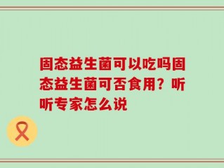 固态益生菌可以吃吗固态益生菌可否食用？听听专家怎么说