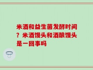米酒和益生菌发酵时间？米酒馒头和酒酿馒头是一回事吗