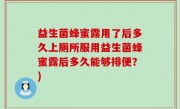 益生菌蜂蜜露用了后多久上厕所服用益生菌蜂蜜露后多久能够排便？)