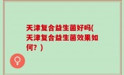 天津复合益生菌好吗(天津复合益生菌效果如何？)