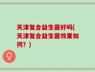 天津复合益生菌好吗(天津复合益生菌效果如何？)