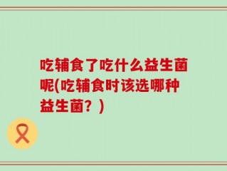 吃辅食了吃什么益生菌呢(吃辅食时该选哪种益生菌？)