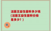 活菌王益生菌粉多少钱(活菌王益生菌粉价格是多少？)
