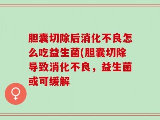 胆囊切除后消化不良怎么吃益生菌(胆囊切除导致消化不良，益生菌或可缓解