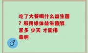 吃了大餐喝什么益生菌？服用维体益生菌酵 素多 少天 才能排 毒啊