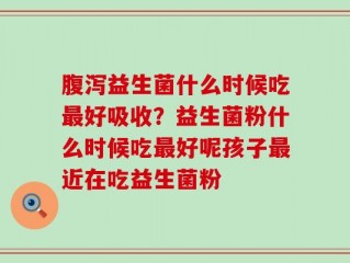腹泻益生菌什么时候吃最好吸收？益生菌粉什么时候吃最好呢孩子最近在吃益生菌粉