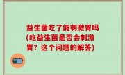 益生菌吃了能刺激胃吗(吃益生菌是否会刺激胃？这个问题的解答)