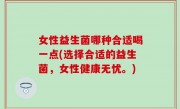 女性益生菌哪种合适喝一点(选择合适的益生菌，女性健康无忧。)