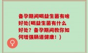 备孕期间喝益生菌有啥好处(喝益生菌有什么好处？备孕期间教你如何增强肠道健康！)