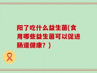 阳了吃什么益生菌(食用哪些益生菌可以促进肠道健康？)