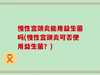 慢性宫颈炎能用益生菌吗(慢性宫颈炎可否使用益生菌？)