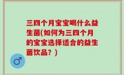 三四个月宝宝喝什么益生菌(如何为三四个月的宝宝选择适合的益生菌饮品？)