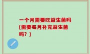 一个月需要吃益生菌吗(需要每月补充益生菌吗？)