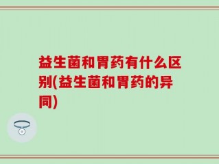 益生菌和胃药有什么区别(益生菌和胃药的异同)