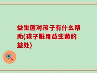 益生菌对孩子有什么帮助(孩子服用益生菌的益处)
