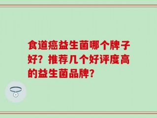食道癌益生菌哪个牌子好？推荐几个好评度高的益生菌品牌？